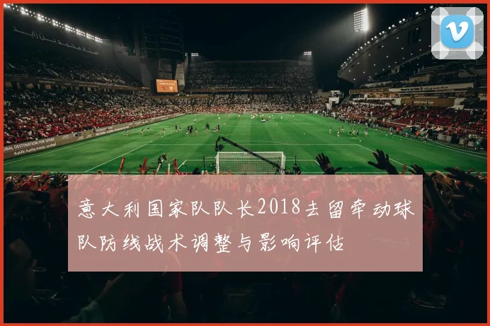 意大利国家队队长2018去留牵动球队防线战术调整与影响评估