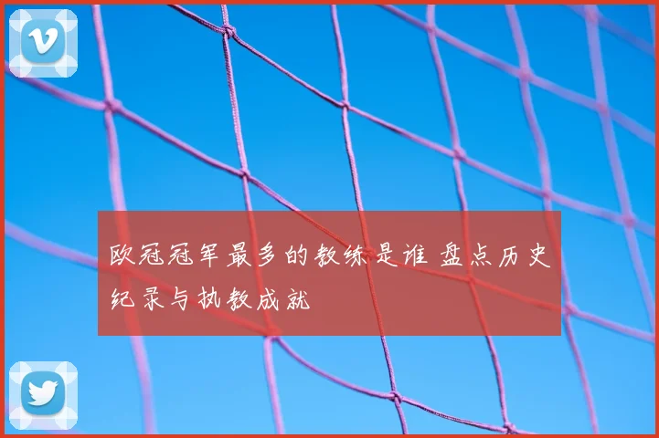 欧冠冠军最多的教练是谁 盘点历史纪录与执教成就