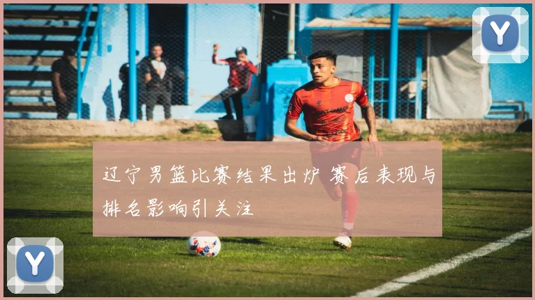 辽宁男篮比赛结果出炉 赛后表现与排名影响引关注