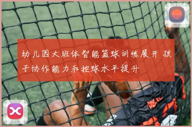 幼儿园大班体智能篮球训练展开 孩子协作能力和控球水平提升