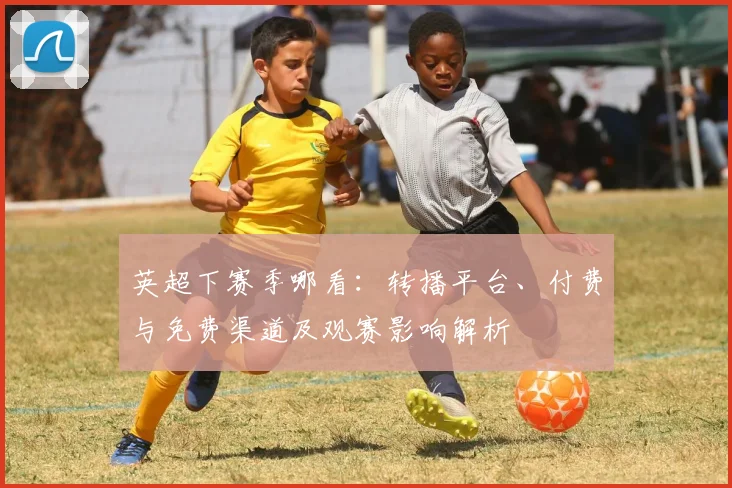 英超下赛季哪看：转播平台、付费与免费渠道及观赛影响解析
