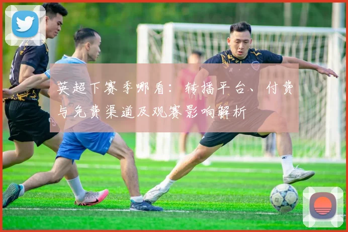 英超下赛季哪看：转播平台、付费与免费渠道及观赛影响解析
