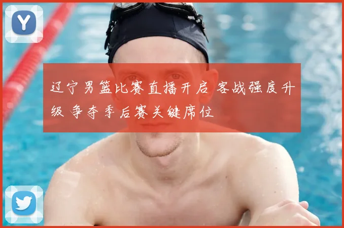 辽宁男篮比赛直播开启 客战强度升级 争夺季后赛关键席位