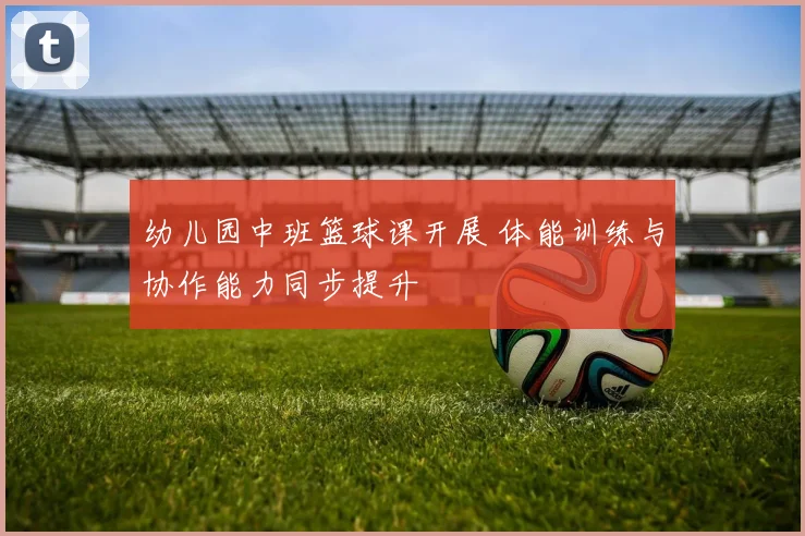 幼儿园中班篮球课开展 体能训练与协作能力同步提升