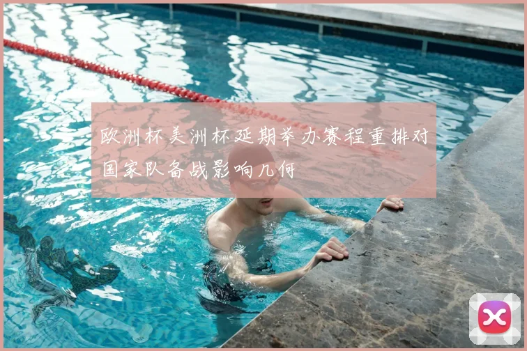 欧洲杯美洲杯延期举办赛程重排对国家队备战影响几何