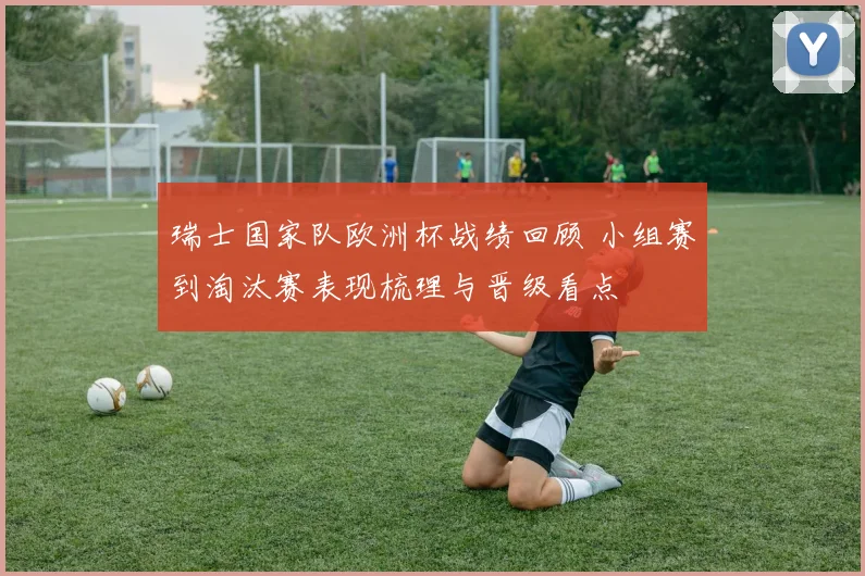 瑞士国家队欧洲杯战绩回顾 小组赛到淘汰赛表现梳理与晋级看点