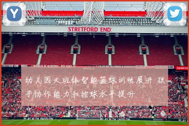幼儿园大班体智能篮球训练展开 孩子协作能力和控球水平提升