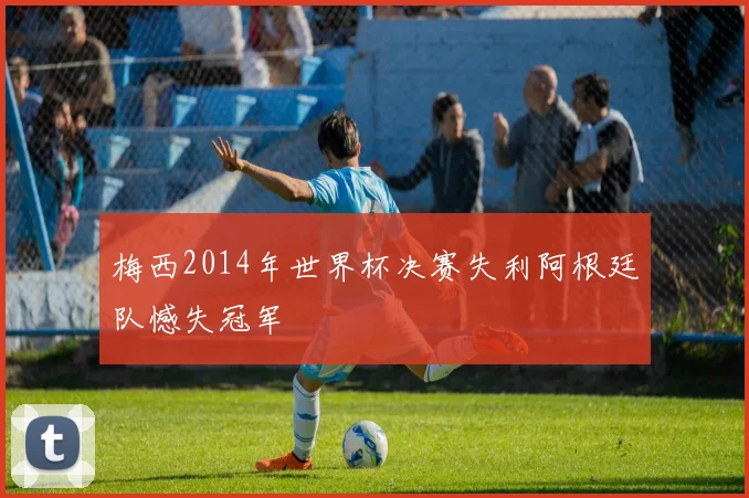 梅西2014年世界杯决赛失利阿根廷队憾失冠军