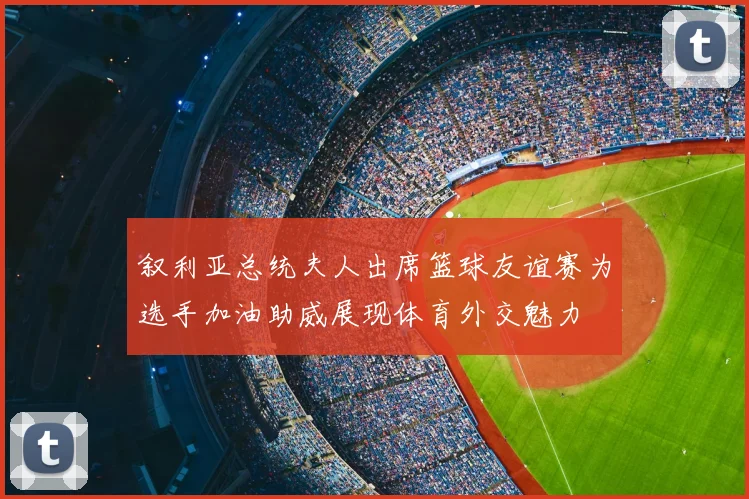叙利亚总统夫人出席篮球友谊赛为选手加油助威展现体育外交魅力