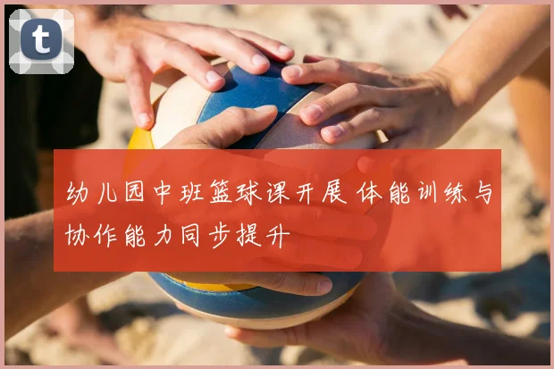 幼儿园中班篮球课开展 体能训练与协作能力同步提升