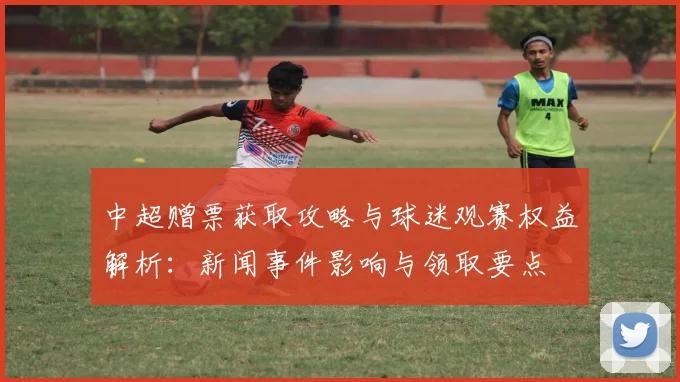 中超赠票获取攻略与球迷观赛权益解析：新闻事件影响与领取要点