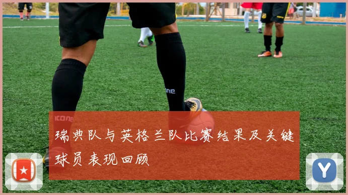 瑞典队与英格兰队比赛结果及关键球员表现回顾