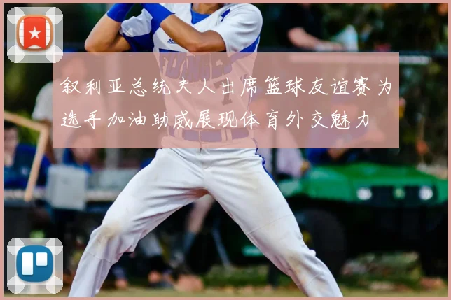 叙利亚总统夫人出席篮球友谊赛为选手加油助威展现体育外交魅力