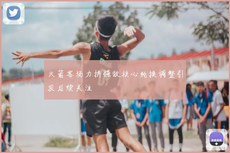 火箭客场力拼强敌核心轮换调整引发后续关注