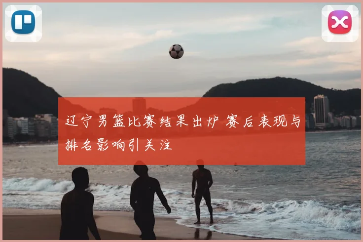 辽宁男篮比赛结果出炉 赛后表现与排名影响引关注