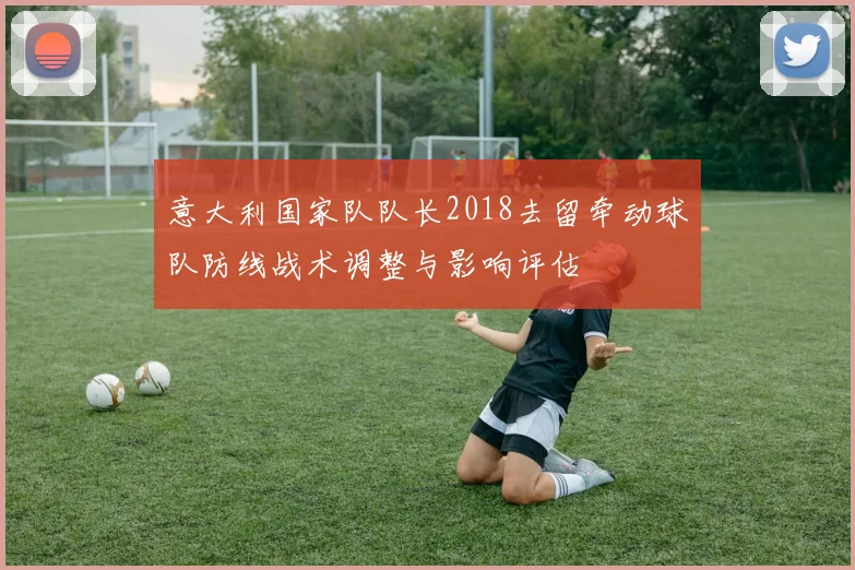 意大利国家队队长2018去留牵动球队防线战术调整与影响评估