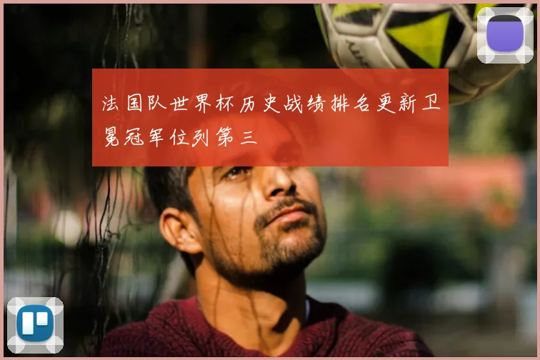 法国队世界杯历史战绩排名更新卫冕冠军位列第三