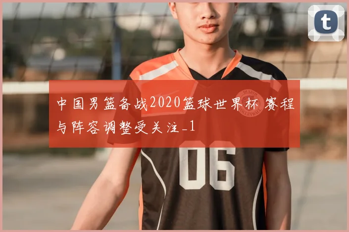 中国男篮备战2020篮球世界杯 赛程与阵容调整受关注_1