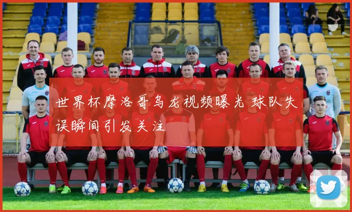世界杯摩洛哥乌龙视频曝光 球队失误瞬间引发关注