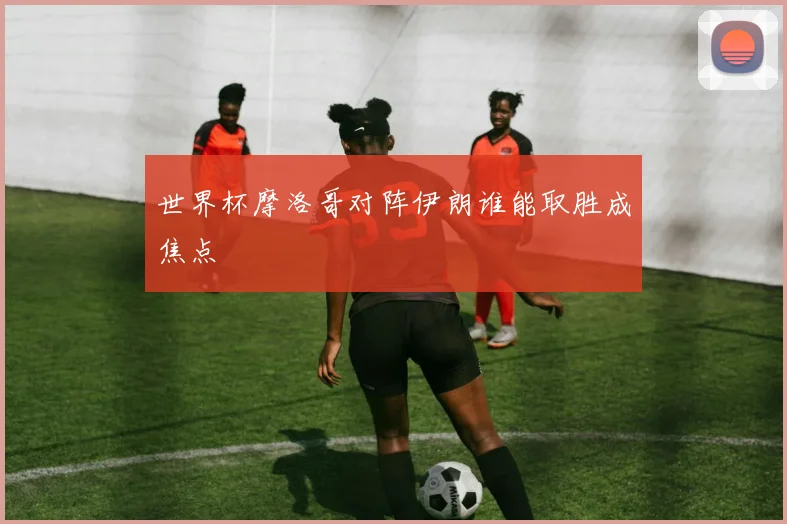 世界杯摩洛哥对阵伊朗谁能取胜成焦点