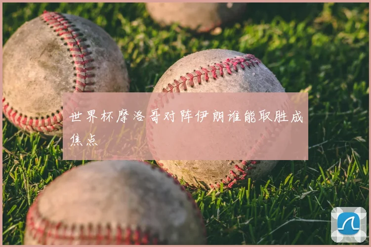 世界杯摩洛哥对阵伊朗谁能取胜成焦点